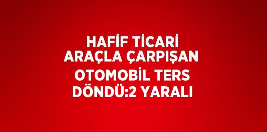 HAFİF TİCARİ ARAÇLA ÇARPIŞAN OTOMOBİL TERS DÖNDÜ:2 YARALI