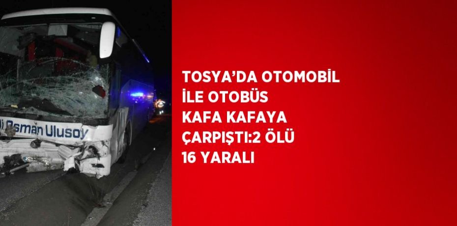 TOSYA’DA OTOMOBİL İLE OTOBÜS KAFA KAFAYA ÇARPIŞTI:2 ÖLÜ 16 YARALI