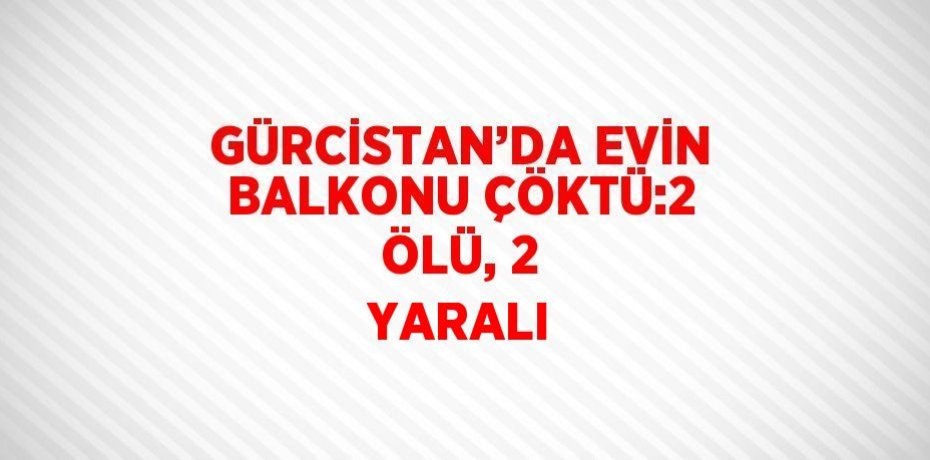 GÜRCİSTAN’DA EVİN BALKONU ÇÖKTÜ:2 ÖLÜ, 2 YARALI