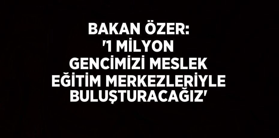 BAKAN ÖZER: '1 MİLYON GENCİMİZİ MESLEK EĞİTİM MERKEZLERİYLE BULUŞTURACAĞIZ'