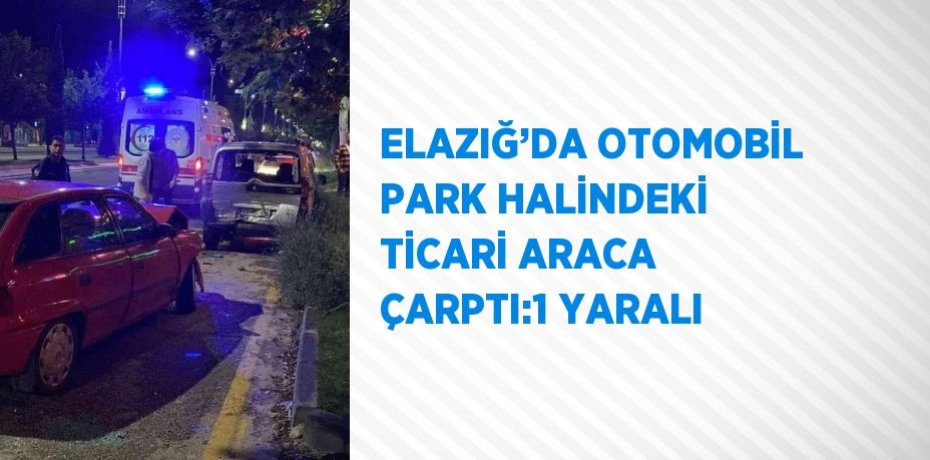 ELAZIĞ’DA OTOMOBİL PARK HALİNDEKİ TİCARİ ARACA ÇARPTI:1 YARALI