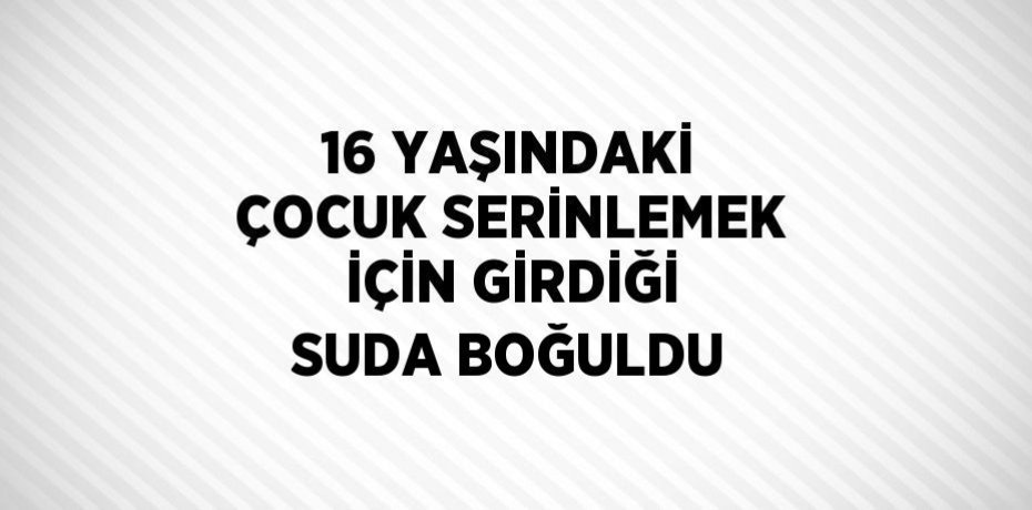 16 YAŞINDAKİ ÇOCUK SERİNLEMEK İÇİN GİRDİĞİ SUDA BOĞULDU