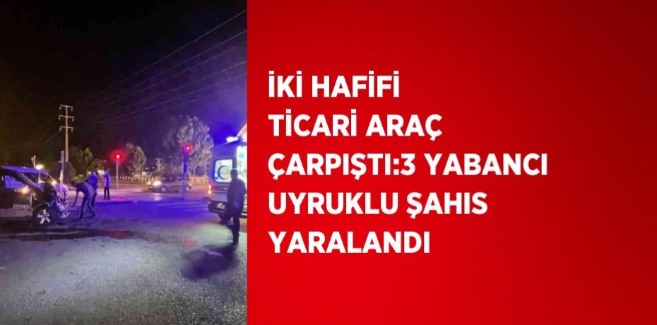 İKİ HAFİFİ TİCARİ ARAÇ ÇARPIŞTI:3 YABANCI UYRUKLU ŞAHIS YARALANDI