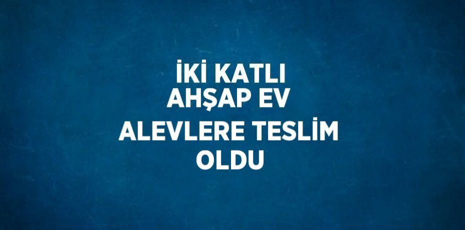 İKİ KATLI AHŞAP EV ALEVLERE TESLİM OLDU