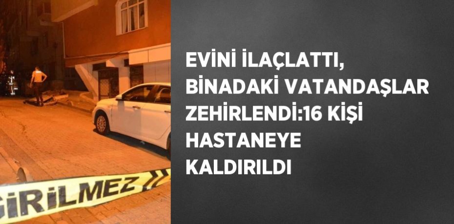 EVİNİ İLAÇLATTI, BİNADAKİ VATANDAŞLAR ZEHİRLENDİ:16 KİŞİ HASTANEYE KALDIRILDI