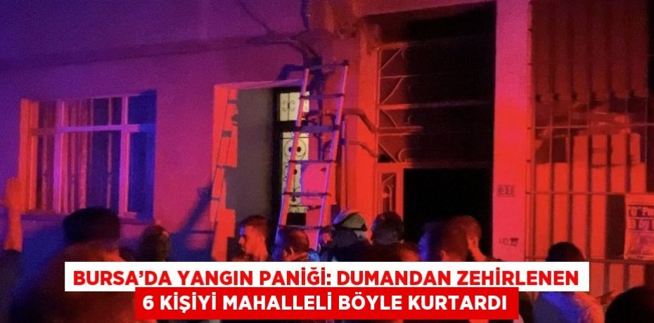 BURSA’DA YANGIN PANİĞİ: DUMANDAN ZEHİRLENEN 6 KİŞİYİ MAHALLELİ BÖYLE KURTARDI