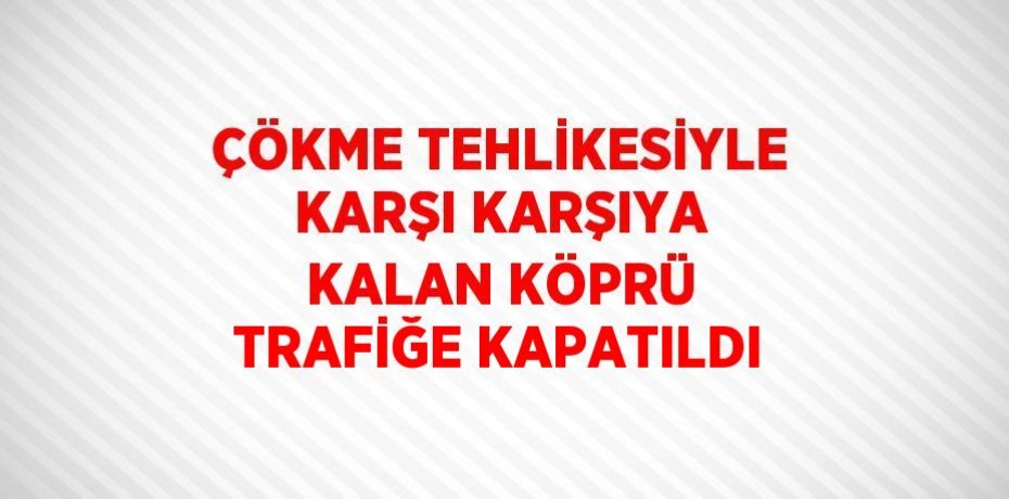 ÇÖKME TEHLİKESİYLE KARŞI KARŞIYA KALAN KÖPRÜ TRAFİĞE KAPATILDI