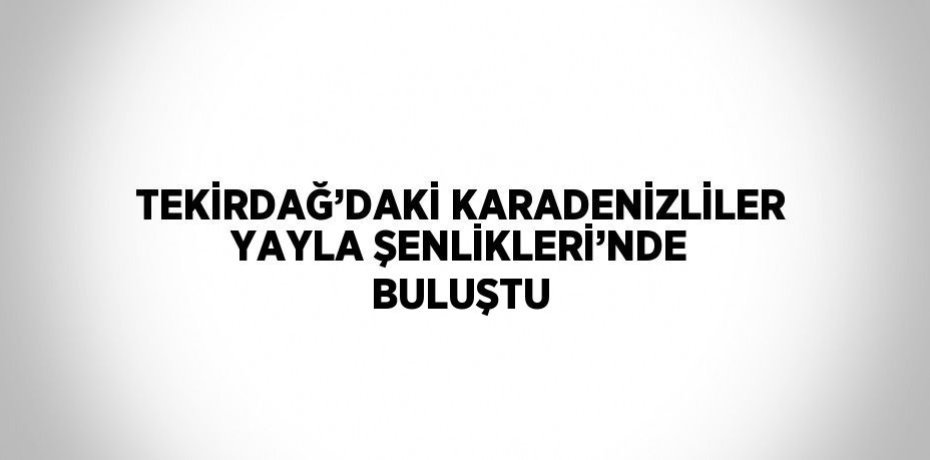 TEKİRDAĞ’DAKİ KARADENİZLİLER YAYLA ŞENLİKLERİ’NDE BULUŞTU
