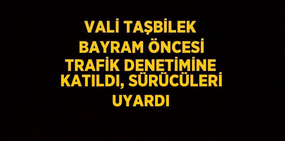 VALİ TAŞBİLEK BAYRAM ÖNCESİ TRAFİK DENETİMİNE KATILDI, SÜRÜCÜLERİ UYARDI
