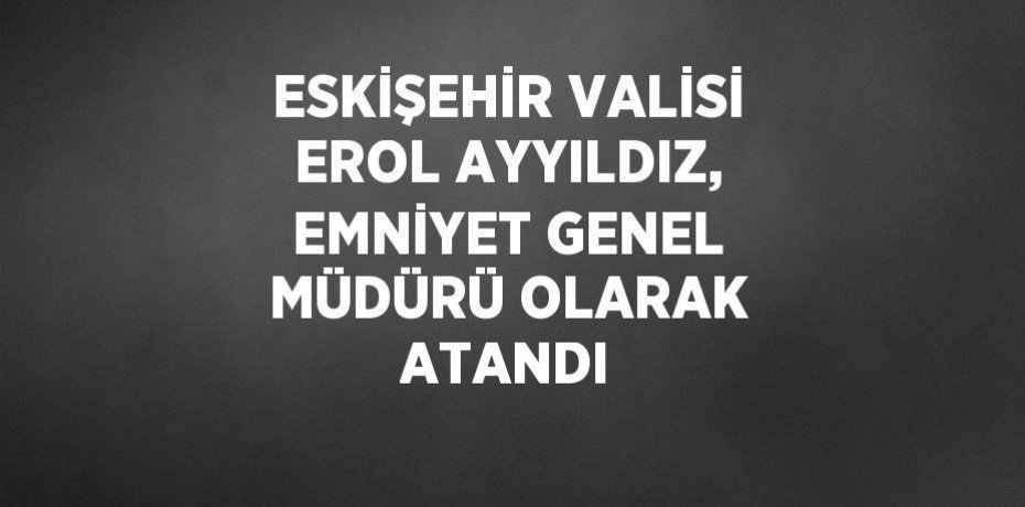 ESKİŞEHİR VALİSİ EROL AYYILDIZ, EMNİYET GENEL MÜDÜRÜ OLARAK ATANDI