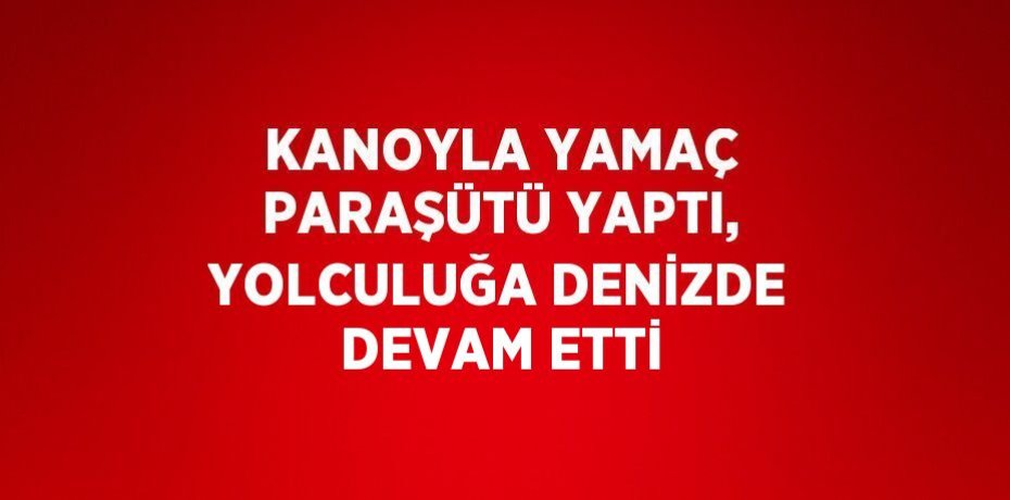 KANOYLA YAMAÇ PARAŞÜTÜ YAPTI, YOLCULUĞA DENİZDE DEVAM ETTİ