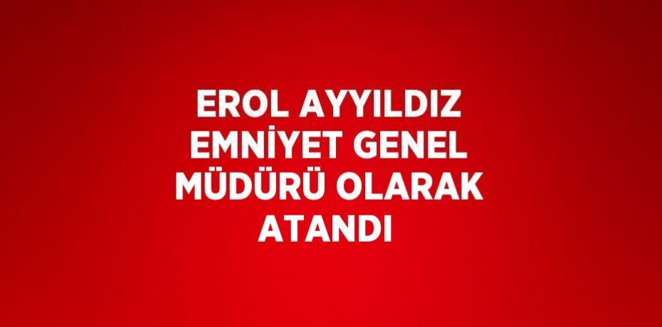 EROL AYYILDIZ EMNİYET GENEL MÜDÜRÜ OLARAK ATANDI