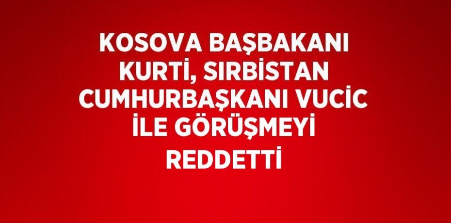 KOSOVA BAŞBAKANI KURTİ, SIRBİSTAN CUMHURBAŞKANI VUCİC İLE GÖRÜŞMEYİ REDDETTİ