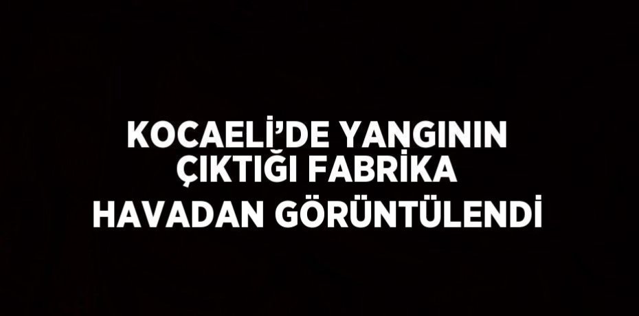 KOCAELİ’DE YANGININ ÇIKTIĞI FABRİKA HAVADAN GÖRÜNTÜLENDİ