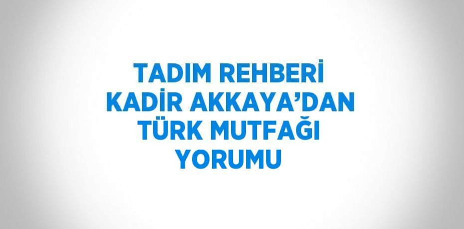 TADIM REHBERİ KADİR AKKAYA’DAN TÜRK MUTFAĞI YORUMU