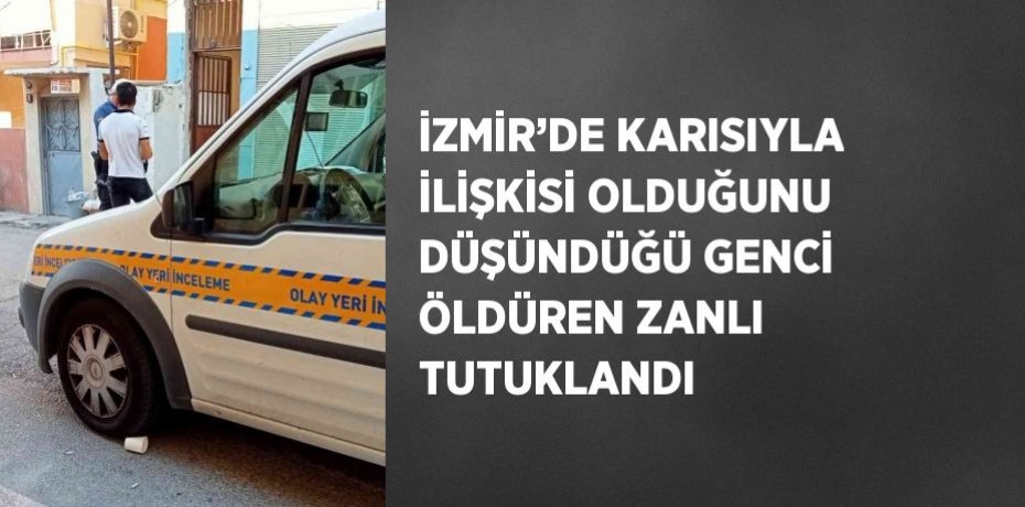İZMİR’DE KARISIYLA İLİŞKİSİ OLDUĞUNU DÜŞÜNDÜĞÜ GENCİ ÖLDÜREN ZANLI TUTUKLANDI
