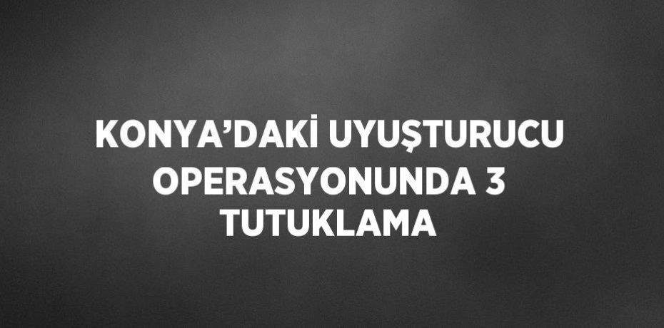 KONYA’DAKİ UYUŞTURUCU OPERASYONUNDA 3 TUTUKLAMA