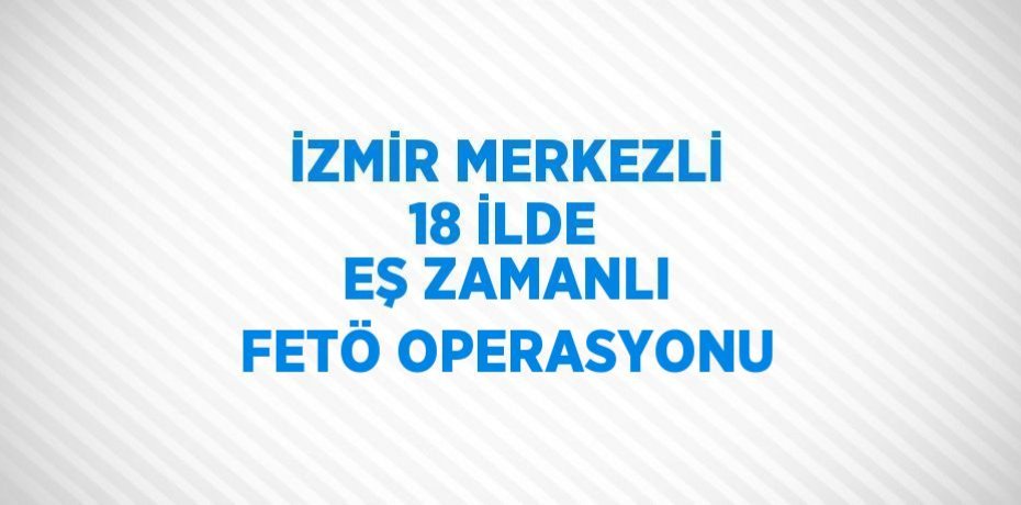 İZMİR MERKEZLİ 18 İLDE EŞ ZAMANLI FETÖ OPERASYONU