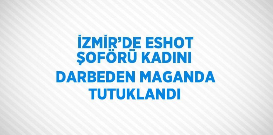 İZMİR’DE ESHOT ŞOFÖRÜ KADINI DARBEDEN MAGANDA TUTUKLANDI