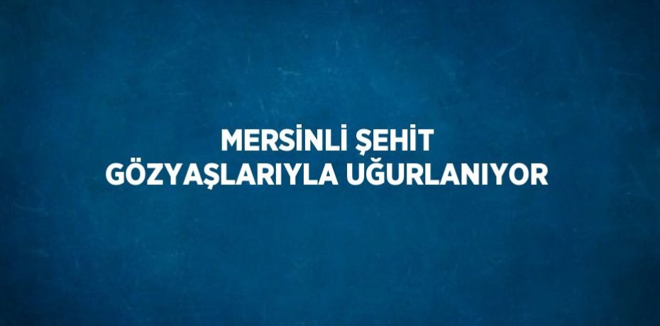 MERSİNLİ ŞEHİT GÖZYAŞLARIYLA UĞURLANIYOR