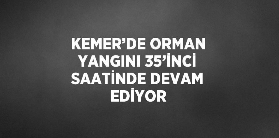 KEMER’DE ORMAN YANGINI 35’İNCİ SAATİNDE DEVAM EDİYOR