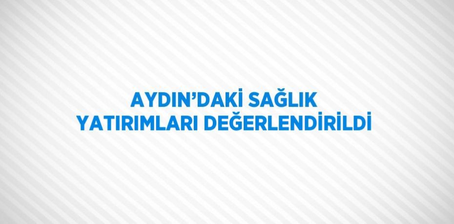 AYDIN’DAKİ SAĞLIK YATIRIMLARI DEĞERLENDİRİLDİ