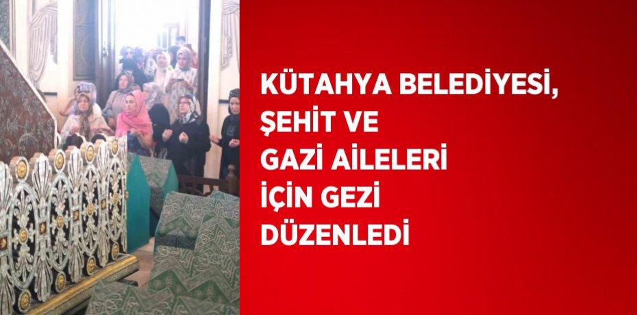 KÜTAHYA BELEDİYESİ, ŞEHİT VE GAZİ AİLELERİ İÇİN GEZİ DÜZENLEDİ