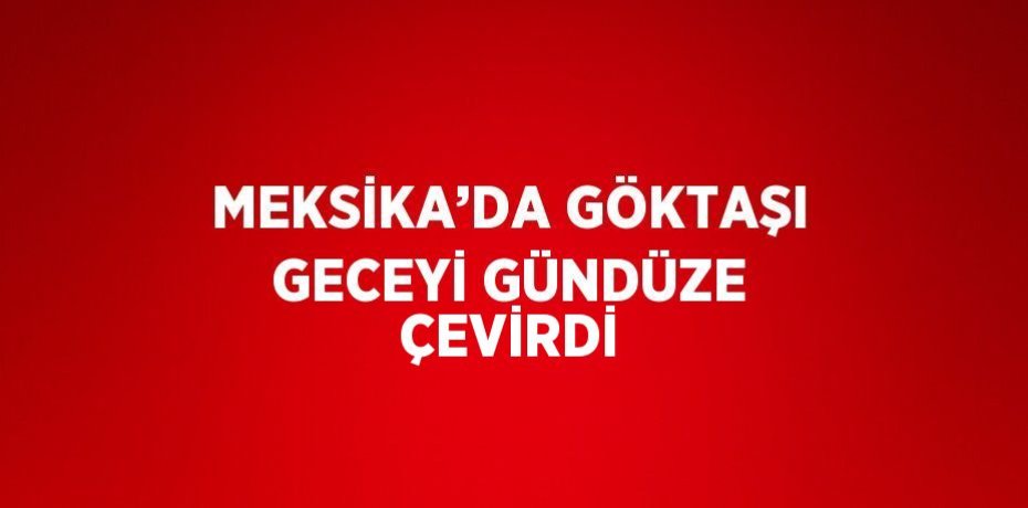 MEKSİKA’DA GÖKTAŞI GECEYİ GÜNDÜZE ÇEVİRDİ
