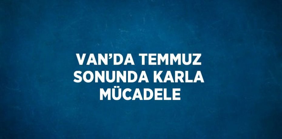 VAN’DA TEMMUZ SONUNDA KARLA MÜCADELE