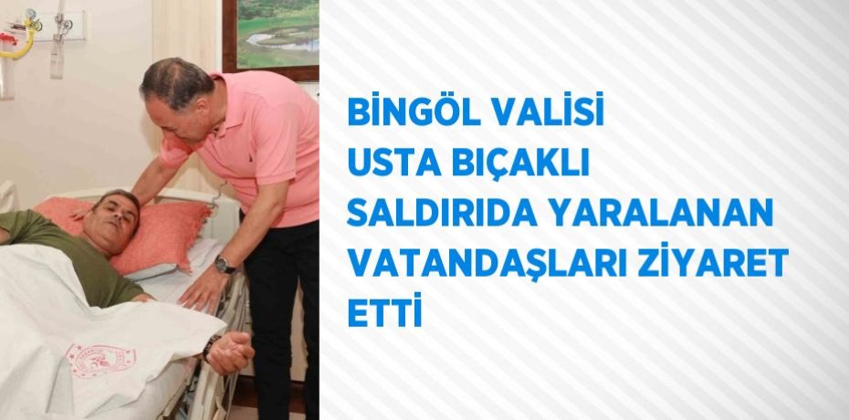BİNGÖL VALİSİ USTA BIÇAKLI SALDIRIDA YARALANAN VATANDAŞLARI ZİYARET ETTİ