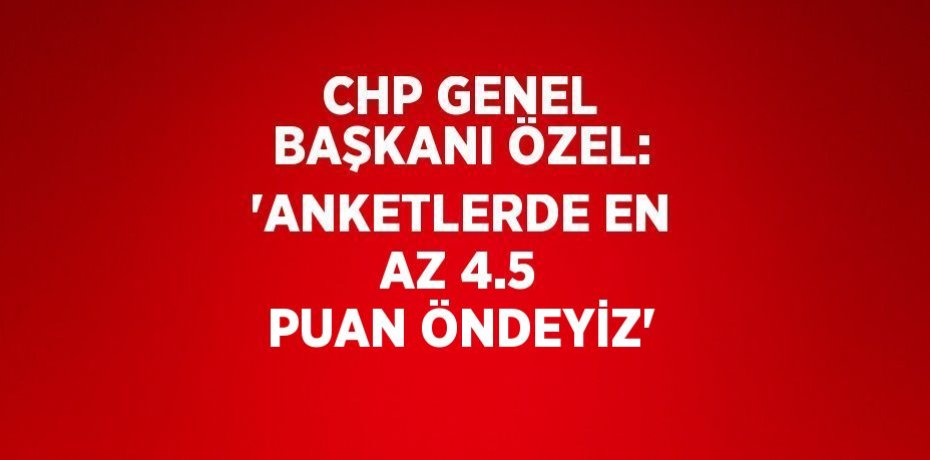 CHP GENEL BAŞKANI ÖZEL: 'ANKETLERDE EN AZ 4.5 PUAN ÖNDEYİZ'