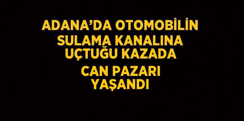 ADANA’DA OTOMOBİLİN SULAMA KANALINA UÇTUĞU KAZADA CAN PAZARI YAŞANDI