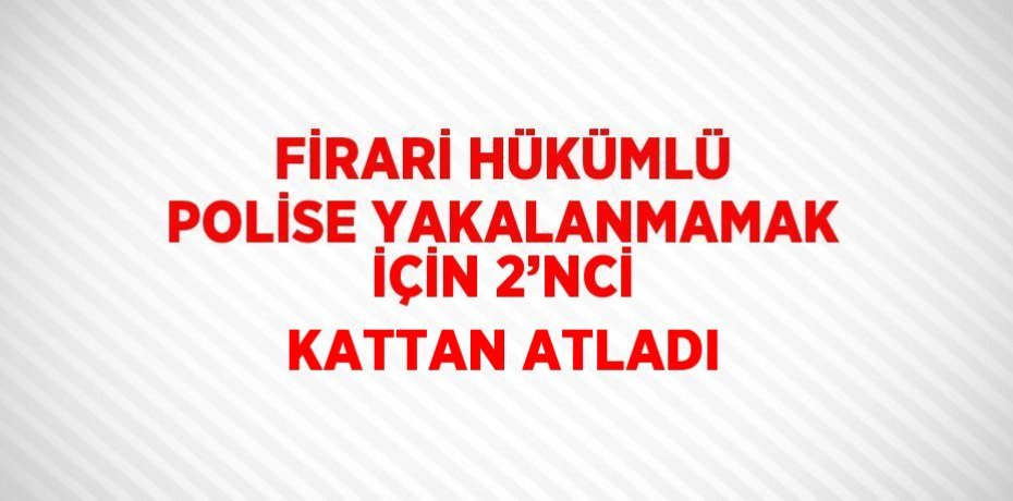 FİRARİ HÜKÜMLÜ POLİSE YAKALANMAMAK İÇİN 2’NCİ KATTAN ATLADI