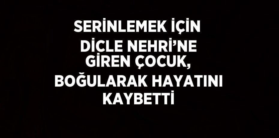 SERİNLEMEK İÇİN DİCLE NEHRİ’NE GİREN ÇOCUK, BOĞULARAK HAYATINI KAYBETTİ