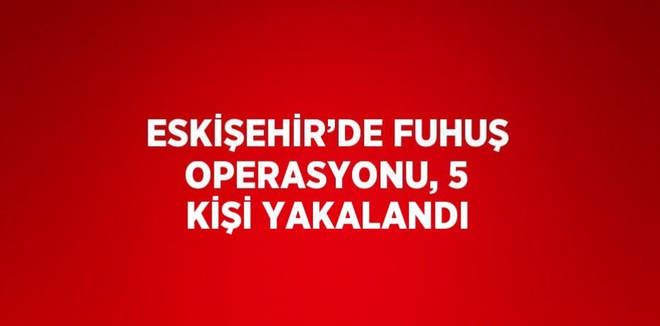 ESKİŞEHİR’DE FUHUŞ OPERASYONU, 5 KİŞİ YAKALANDI