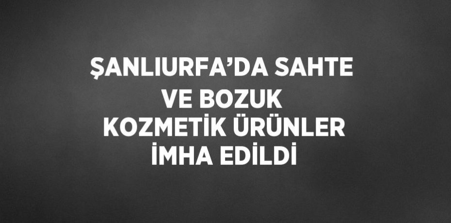 ŞANLIURFA’DA SAHTE VE BOZUK KOZMETİK ÜRÜNLER İMHA EDİLDİ