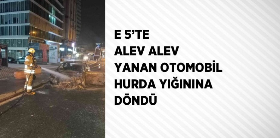 E 5’TE ALEV ALEV YANAN OTOMOBİL HURDA YIĞININA DÖNDÜ