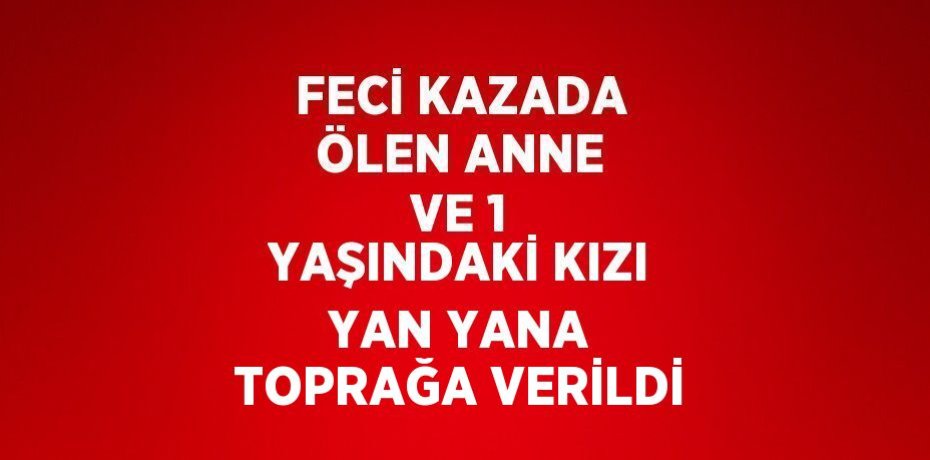 FECİ KAZADA ÖLEN ANNE VE 1 YAŞINDAKİ KIZI YAN YANA TOPRAĞA VERİLDİ