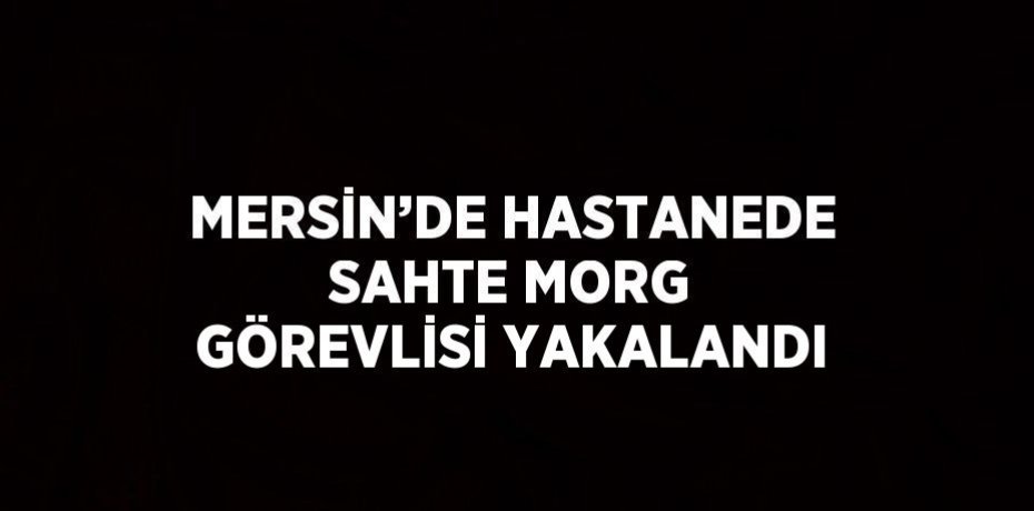 MERSİN’DE HASTANEDE SAHTE MORG GÖREVLİSİ YAKALANDI