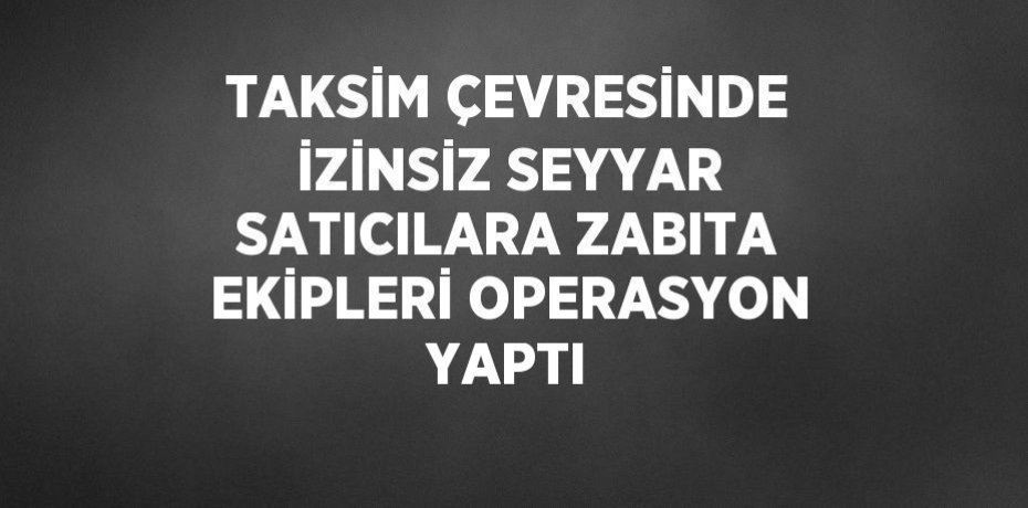 TAKSİM ÇEVRESİNDE İZİNSİZ SEYYAR SATICILARA ZABITA EKİPLERİ OPERASYON YAPTI