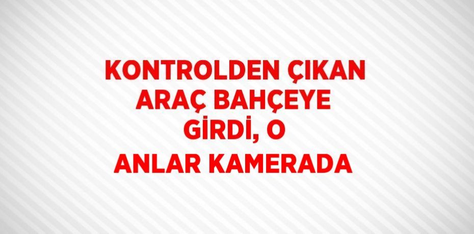 KONTROLDEN ÇIKAN ARAÇ BAHÇEYE GİRDİ, O ANLAR KAMERADA
