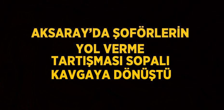AKSARAY’DA ŞOFÖRLERİN YOL VERME TARTIŞMASI SOPALI KAVGAYA DÖNÜŞTÜ