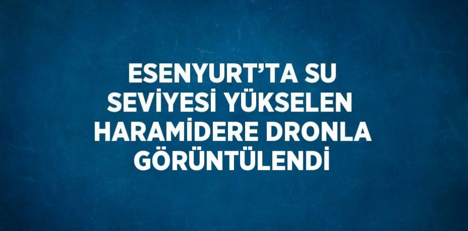 ESENYURT’TA SU SEVİYESİ YÜKSELEN HARAMİDERE DRONLA GÖRÜNTÜLENDİ