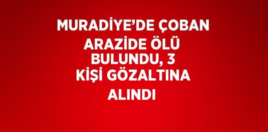 MURADİYE’DE ÇOBAN ARAZİDE ÖLÜ BULUNDU, 3 KİŞİ GÖZALTINA ALINDI