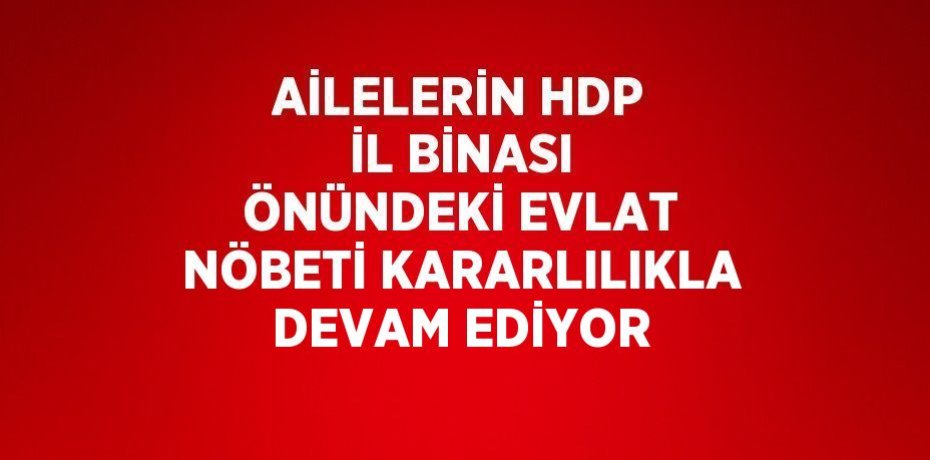 AİLELERİN HDP İL BİNASI ÖNÜNDEKİ EVLAT NÖBETİ KARARLILIKLA DEVAM EDİYOR