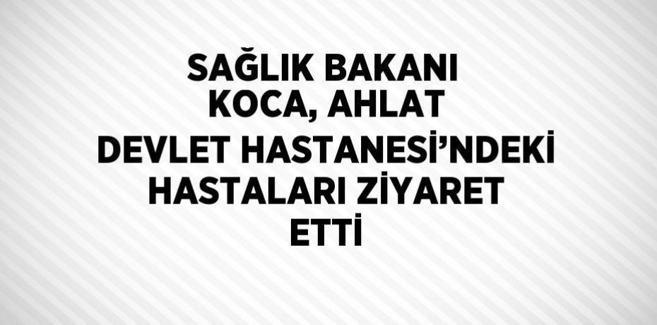 SAĞLIK BAKANI KOCA, AHLAT DEVLET HASTANESİ’NDEKİ HASTALARI ZİYARET ETTİ