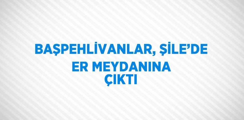 BAŞPEHLİVANLAR, ŞİLE’DE ER MEYDANINA ÇIKTI