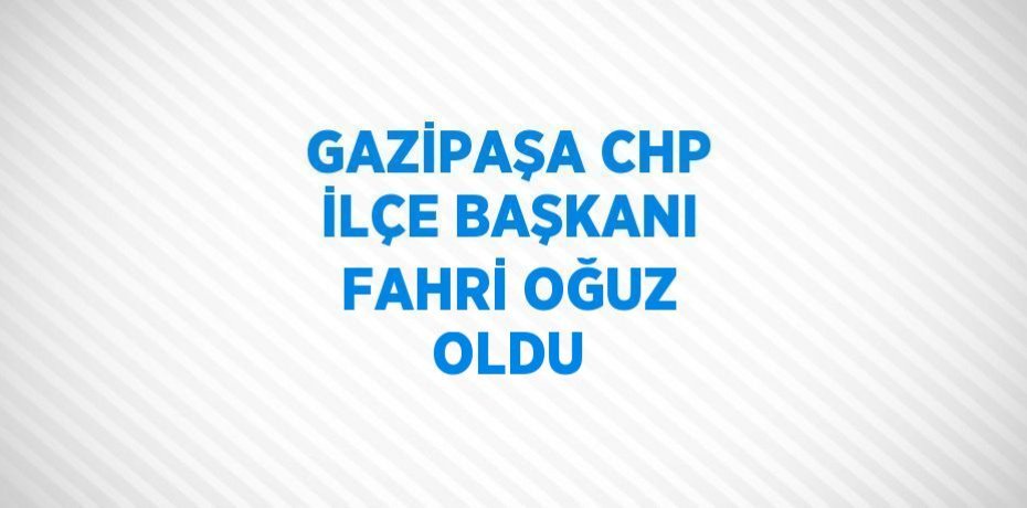 GAZİPAŞA CHP İLÇE BAŞKANI FAHRİ OĞUZ OLDU