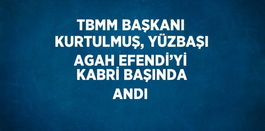 TBMM BAŞKANI KURTULMUŞ, YÜZBAŞI AGAH EFENDİ’Yİ KABRİ BAŞINDA ANDI