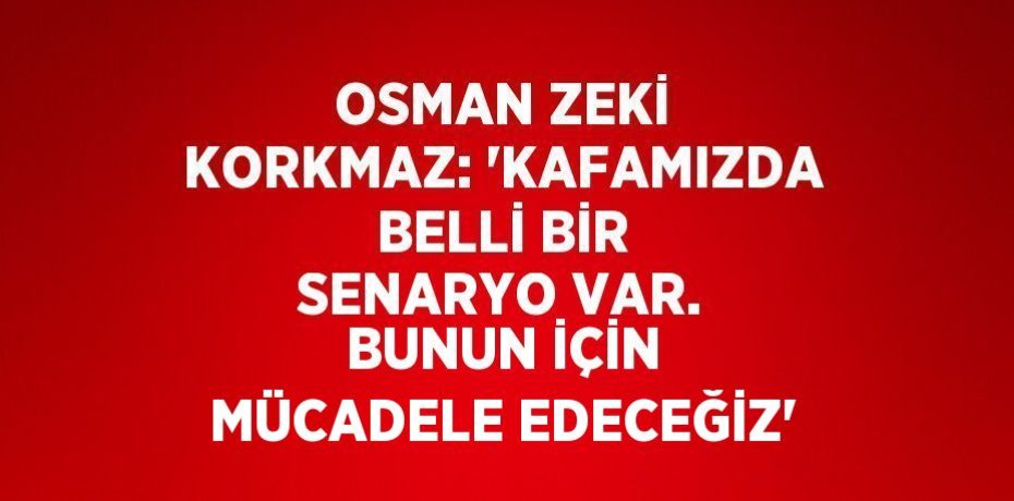 OSMAN ZEKİ KORKMAZ: 'KAFAMIZDA BELLİ BİR SENARYO VAR. BUNUN İÇİN MÜCADELE EDECEĞİZ'